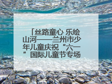 丝路童心 乐绘山河——兰州市少年儿童庆祝“六一”国际儿童节专场音乐会成功举办