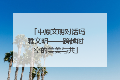 中原文明对话玛雅文明——跨越时空的美美与共