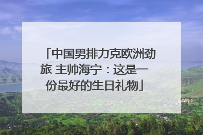 中国男排力克欧洲劲旅 主帅海宁：这是一份最好的生日礼物