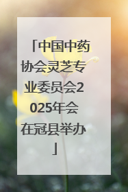 中国中药协会灵芝专业委员会2025年会在冠县举办