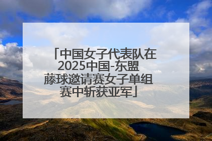 中国女子代表队在2025中国-东盟藤球邀请赛女子单组赛中斩获亚军