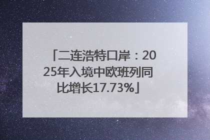 二连浩特口岸：2025年入境中欧班列同比增长17.73%