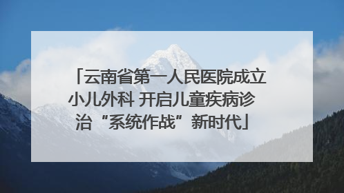 云南省第一人民医院成立小儿外科 开启儿童疾病诊治“系统作战”新时代