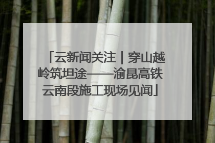 云新闻关注｜穿山越岭筑坦途——渝昆高铁云南段施工现场见闻