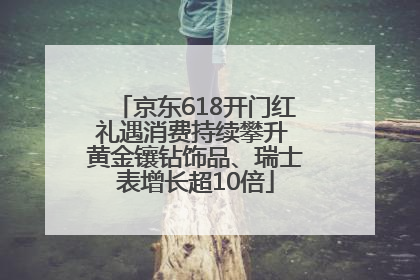 京东618开门红礼遇消费持续攀升 黄金镶钻饰品、瑞士表增长超10倍