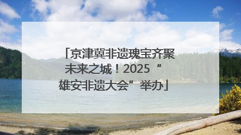 京津冀非遗瑰宝齐聚未来之城！2025“雄安非遗大会”举办