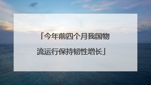今年前四个月我国物流运行保持韧性增长