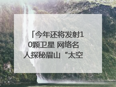 今年还将发射10颗卫星 网络名人探秘眉山“太空之眼”建设密码｜网络名人四川行