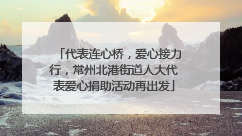 代表连心桥，爱心接力行，常州北港街道人大代表爱心捐助活动再出发