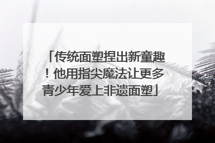 传统面塑捏出新童趣！他用指尖魔法让更多青少年爱上非遗面塑