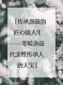 传承渔鼓韵 匠心铸人生——零陵渔鼓代表性传承人唐天宝