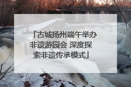 古城扬州端午举办非遗游园会 深度探索非遗传承模式