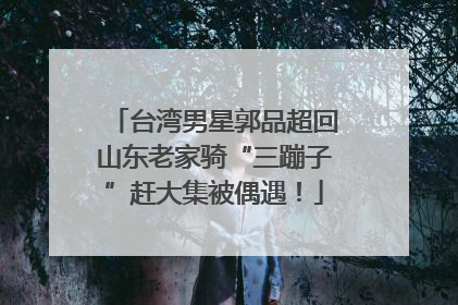 台湾男星郭品超回山东老家骑“三蹦子”赶大集被偶遇！