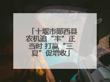 十堰市郧西县农机追“丰”正当时 打赢“三夏”促增收