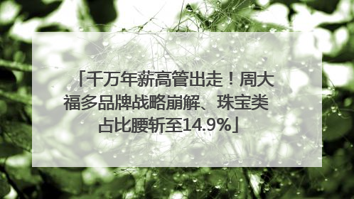 千万年薪高管出走！周大福多品牌战略崩解、珠宝类占比腰斩至14.9%
