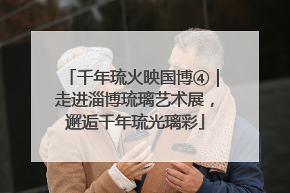 千年琉火映国博④｜走进淄博琉璃艺术展，邂逅千年琉光璃彩