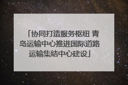 协同打造服务枢纽 青岛运输中心推进国际道路运输集结中心建设