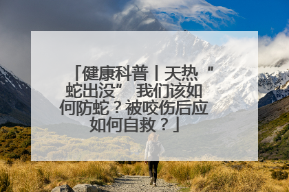 健康科普丨天热“蛇出没” 我们该如何防蛇？被咬伤后应如何自救？