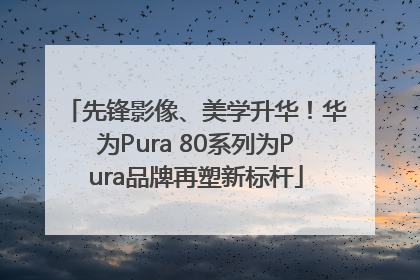 先锋影像、美学升华！华为Pura 80系列为Pura品牌再塑新标杆