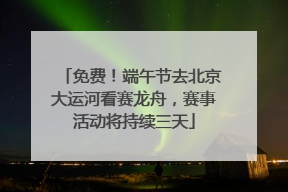 免费！端午节去北京大运河看赛龙舟，赛事活动将持续三天