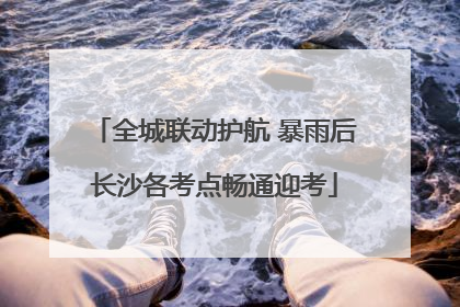 全城联动护航 暴雨后长沙各考点畅通迎考