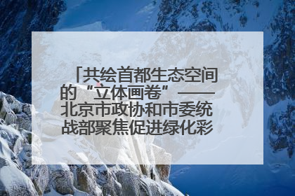 共绘首都生态空间的“立体画卷”——北京市政协和市委统战部聚焦促进绿化彩化美化生态空间建设联合协商议政
