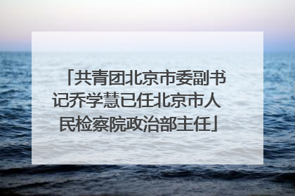 共青团北京市委副书记乔学慧已任北京市人民检察院政治部主任