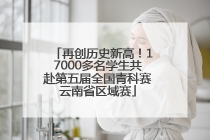 再创历史新高！17000多名学生共赴第五届全国青科赛云南省区域赛