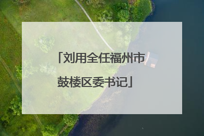 刘用全任福州市鼓楼区委书记