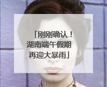 刚刚确认！湖南端午假期再迎大暴雨