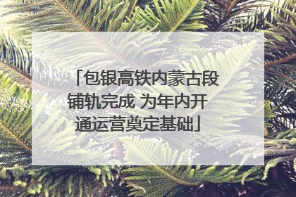 包银高铁内蒙古段铺轨完成 为年内开通运营奠定基础