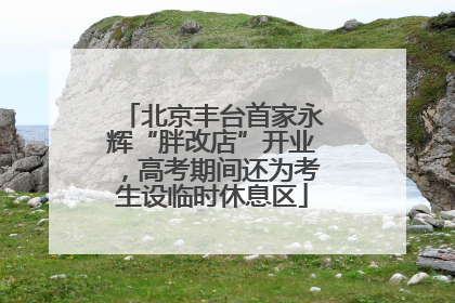 北京丰台首家永辉“胖改店”开业，高考期间还为考生设临时休息区