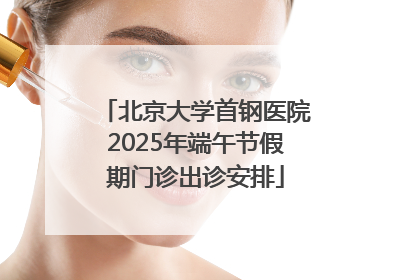 北京大学首钢医院2025年端午节假期门诊出诊安排