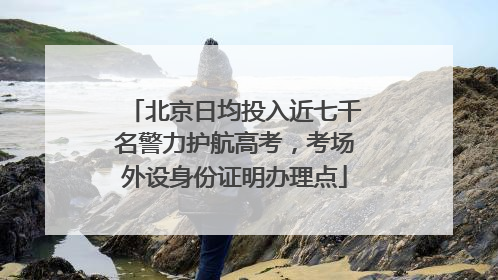 北京日均投入近七千名警力护航高考，考场外设身份证明办理点