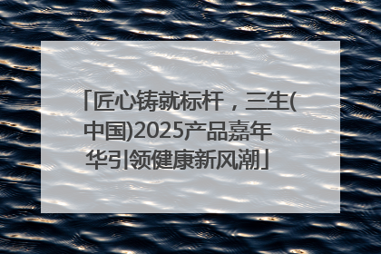 匠心铸就标杆，三生(中国)2025产品嘉年华引领健康新风潮