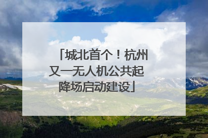 城北首个！杭州又一无人机公共起降场启动建设