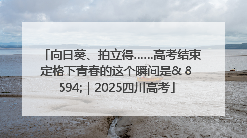 向日葵、拍立得……高考结束定格下青春的这个瞬间是& 8594;｜2025四川高考
