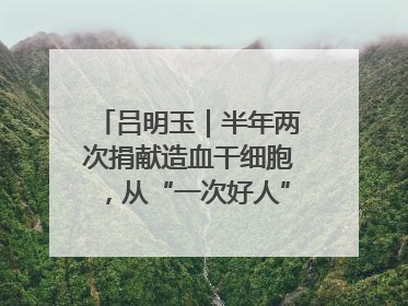 吕明玉｜半年两次捐献造血干细胞，从“一次好人”到“一生好人”
