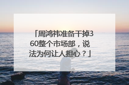 周鸿祎准备干掉360整个市场部，说法为何让人担心？