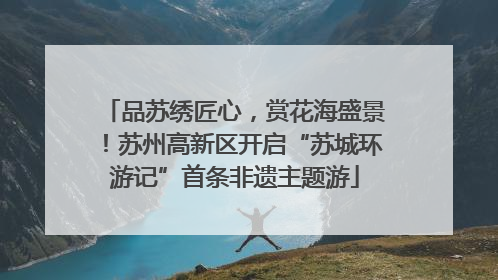 品苏绣匠心，赏花海盛景！苏州高新区开启“苏城环游记”首条非遗主题游