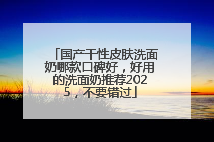 国产干性皮肤洗面奶哪款口碑好，好用的洗面奶推荐2025，不要错过