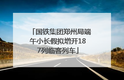国铁集团郑州局端午小长假拟增开187列临客列车