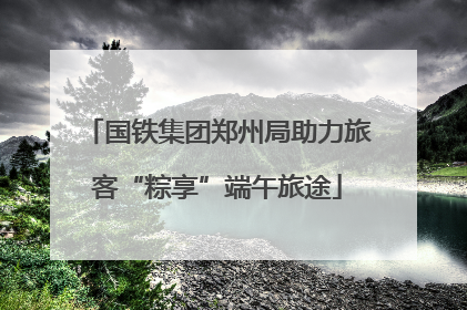 国铁集团郑州局助力旅客“粽享”端午旅途