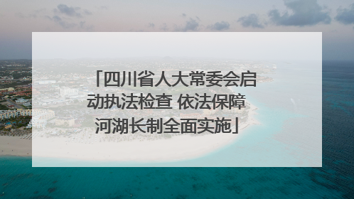 四川省人大常委会启动执法检查 依法保障河湖长制全面实施