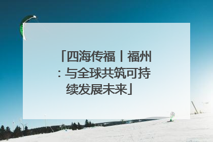 四海传福丨福州：与全球共筑可持续发展未来