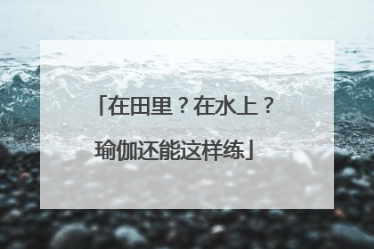 在田里？在水上？瑜伽还能这样练