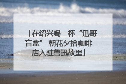在绍兴喝一杯“迅哥盲盒” 朝花夕拾咖啡店入驻鲁迅故里