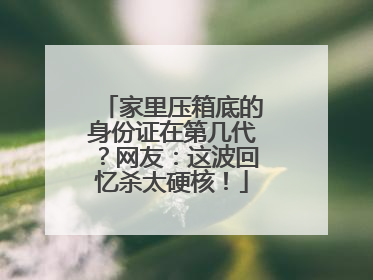 家里压箱底的身份证在第几代？网友：这波回忆杀太硬核！