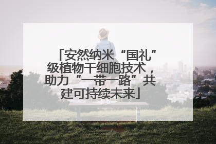 安然纳米“国礼”级植物干细胞技术，助力“一带一路”共建可持续未来