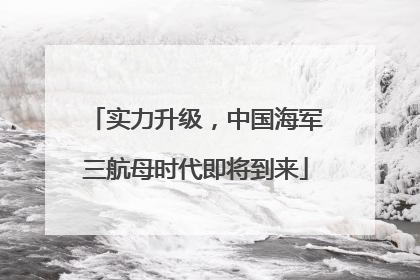 实力升级，中国海军三航母时代即将到来